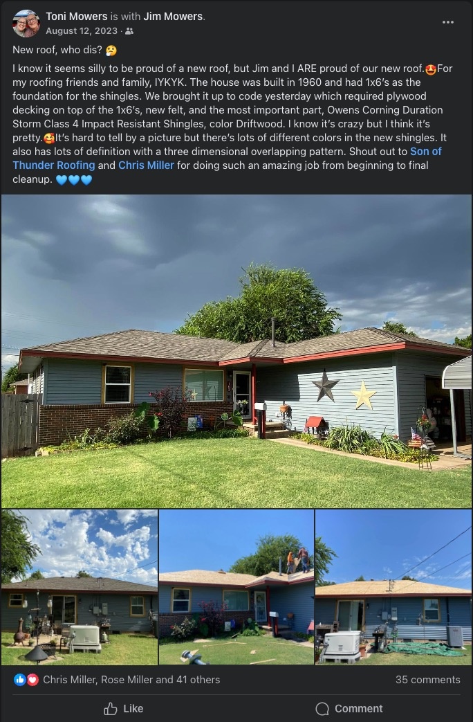 Review from Toni Mowers stating: 'New roof, who dis? I know it seems silly to be proud of a new roof, but Jim and I ARE proud of our new roof. e For my roofing friends and family, IYKYK. The house was built in 1960 and had 1x6's as the foundation for the shingles. We brought it up to code yesterday which required plywood decking on top of the 1x6's, new felt, and the most important part, Owens Corning Duration Storm Class 4 Impact Resistant Shingles, color Driftwood. I know it's crazy but I think it's pretty. Gilt's hard to tell by a picture but there's lots of different colors in the new shingles. It also has lots of definition with a three dimensional overlapping pattern. Shout out to Son of Thunder Roofing and Chris Miller for doing such an amazing job from beginning to final cleanup.'