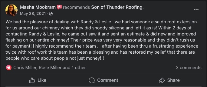 Review from Masha Mookram stating: 'We had the pleasure of dealing with Randy & Leslie.. we had someone else do roof extension for us around our chimney which they did shoddy silicone and left it as is! Within 2 days of contacting Randy & Leslie, he came out saw it and sent an estimate & did new and improved flashing on our entire chimney! Their price was very very reasonable and they didn't rush us for payment! I highly recommend their team... after having been thru a frustrating experience twice with roof work this team has been a blessing and has restored my belief that there are people who care about people not just money!!!'